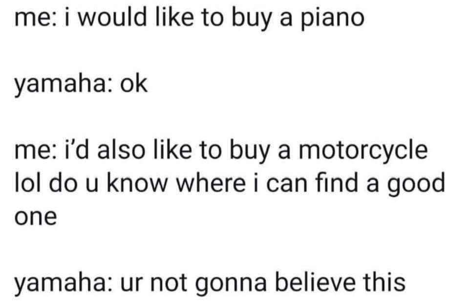 This is a text-only meme depicting a humorous fictional conversation between a customer and the brand Yamaha. The customer first states they want to purchase a piano, to which Yamaha agrees. The customer then adds that they also want to buy a motorcycle and asks Yamaha for recommendations on where to find a good one. Yamaha responds by saying the customer will not believe what they are about to share, referencing the little-known fact that Yamaha manufactures both musical instruments including pianos and motor vehicles including motorcycles, making for an unexpected punchline.