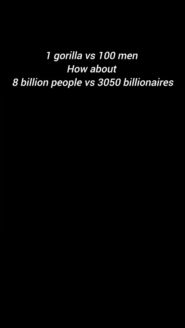 This is a text-only meme set against a solid black background, using a two-part comparison to make a satirical point about socioeconomic inequality. It opens with the popular hypothetical debate prompt '1 gorilla vs 100 men', then shifts to a real-world contrast: the global population of 8 billion people versus the 3050 billionaires worldwide. The meme draws an analogy between the lopsided power dynamic of a single gorilla against a large group of humans, and the extreme concentration of wealth held by a tiny elite compared to the rest of humanity, framing this imbalance as a similarly stark, one-sided dynamic.