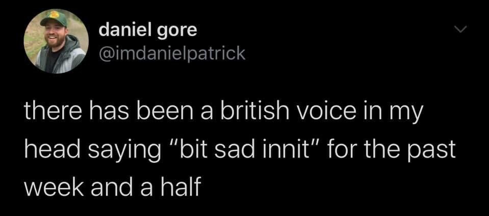 This is a dark mode screenshot of a public tweet posted on X (formerly Twitter). The tweet is written by user Daniel Gore, whose profile picture shows a bearded man in a green cap smiling at the camera. The text of the tweet reads: 'there has been a british voice in my head saying “bit sad innit” for the past week and a half'. The humor comes from the relatable experience of randomly having a phrase, accent, or voice stuck in one's head, paired with the very casual, recognizable British slang term 'innit' (a contraction of 'isn't it', used here as a casual, sympathetic filler phrase to acknowledge a small sad feeling).