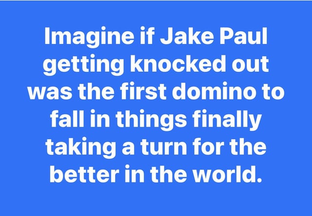 A simple text-based meme with a solid blue background and centered white text. The text humorously suggests that Jake Paul being knocked out could act as the first domino in a chain reaction leading to global improvement, employing sarcasm to comment on celebrity culture and societal expectations.