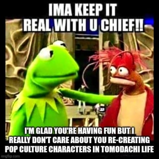 This meme uses the classic Kermit 'keep it real' template, showing Kermit the Frog placing a hand on the shoulder of shocked red Muppet Pepe the King Prawn. The top caption reads 'IMA KEEP IT REAL WITH U CHIEF!!', while the bottom caption states 'I'M GLAD YOU'RE HAVING FUN BUT I REALLY DON'T CARE ABOUT YOU RE-CREATING POP CULTURE CHARACTERS IN TOMODACHI LIFE'. It jokes about the oversaturation of repetitive social media posts where users share custom pop culture character builds they made in the Nintendo life simulation game Tomodachi Life, expressing the common frustrated sentiment of users who are tired of seeing these frequent, unoriginal posts.