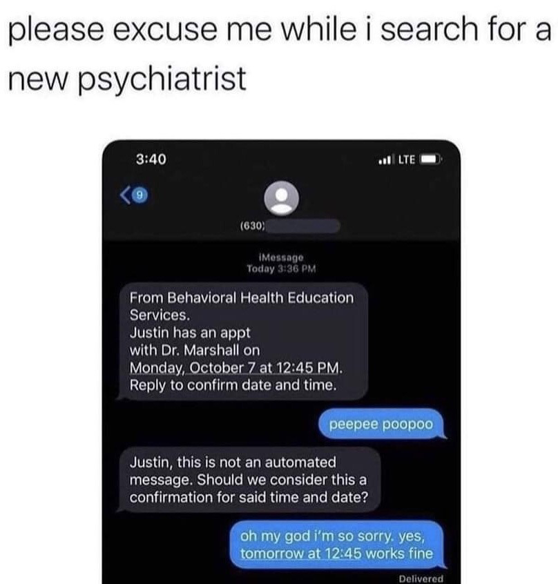 The meme opens with a top text line that reads "please excuse me while i search for a new psychiatrist". Below this is a screenshot of an iPhone iMessage conversation: a representative from Behavioral Health Education Services sends Justin a reminder for his appointment with Dr. Marshall on October 7 at 12:45 PM, asking him to reply to confirm. Justin mistakenly assumes the message is automated, so he replies with the childish, nonsensical phrase "peepee poopoo". The representative responds to inform him the message is not automated, and asks if his reply counts as confirmation. Justin then apologizes profusely and confirms the appointment. The humor comes from Justin's deeply embarrassing immature mistake when interacting with his mental health service provider, leading him to joke that he needs to find a new psychiatrist to avoid the awkwardness.