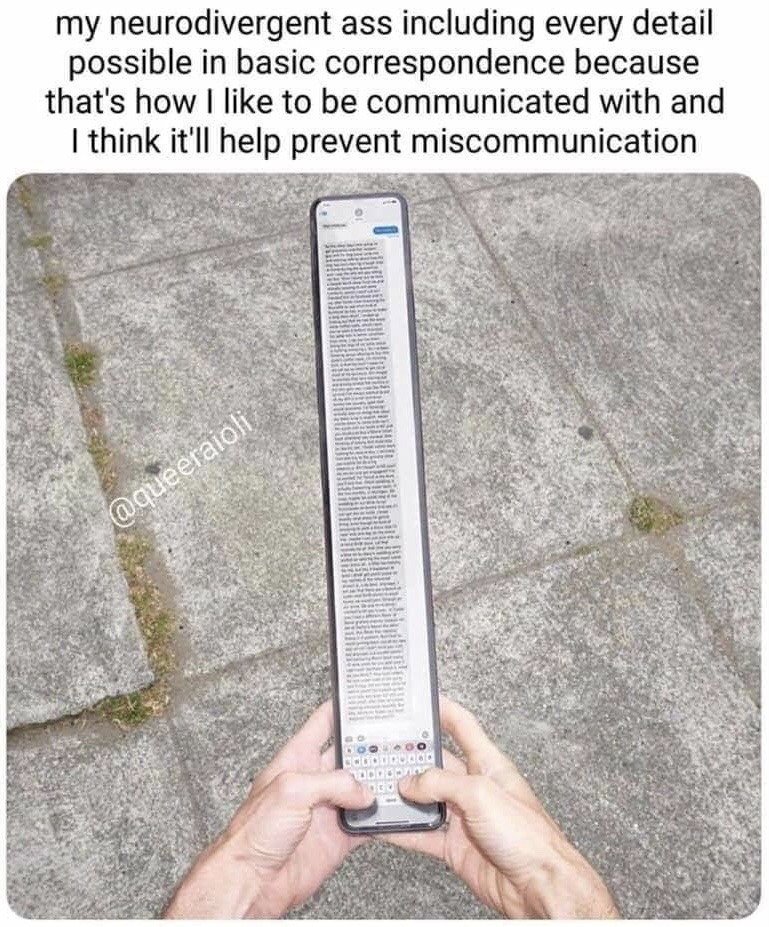 The meme is made up of top text paired with an edited humorous photograph. The top text states 'my neurodivergent ass including every detail possible in basic correspondence because that's how I like to be communicated with and I think it'll help prevent miscommunication'. The lower section shows a pair of human hands holding a comically elongated smartphone that displays an extremely long, multi-paragraph text message draft, visually exaggerating the length and level of detail many neurodivergent people add to simple messages to reduce the risk of miscommunication.