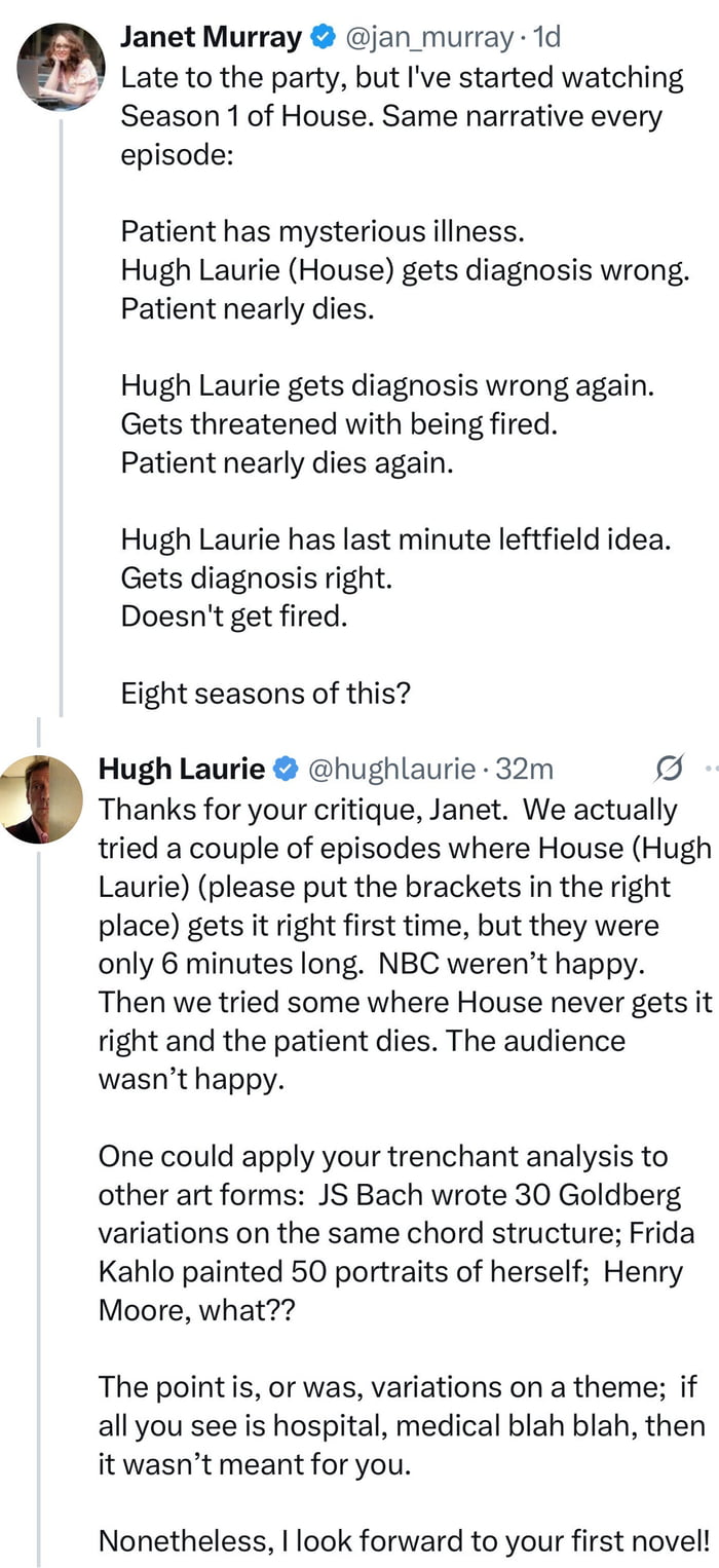 This image is a screenshot of a public exchange on X (formerly Twitter) between user Janet Murray and actor Hugh Laurie, famous for playing the lead role of Dr. Gregory House on the hit medical drama *House*. First, Janet Murray tweets that she has just started watching season 1 of *House*, pointing out the repetitive narrative formula of each episode: a patient presents with a mysterious illness, House misdiagnoses them multiple times, the patient nearly dies twice, House is threatened with termination, then he has a last-minute unexpected idea that leads to the correct diagnosis, saving the patient and his job. She ends her tweet questioning how the show ran for 8 seasons with this repetitive structure. Hugh Laurie replies with a dry, sarcastic yet polite clapback: he jokes that the team tested episodes where House got the diagnosis right immediately, but those episodes were only 6 minutes long and network NBC rejected them, and episodes where patients died were unpopular with audiences. He compares the show's use of a repeated core structure to other respected artists' work, citing JS Bach's Goldberg Variations built on the same chord progression, Frida Kahlo's dozens of self-portraits, and sculptor Henry Moore's repeated motifs. He notes that if a viewer only sees the repetitive medical plot beats, the show was not made for them, and ends with a snarky line saying he looks forward to Murray releasing her first novel. The humor comes from Laurie's clever, understatedly cutting response to a shallow, dismissive critique of his most famous work.