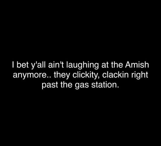 This is a text-only meme with white text on a plain black background. The joke references extremely high local gas prices, stated as $5.25 per gallon in the original post title, pointing out that people who previously mocked the Amish community for relying on horse-drawn carriages instead of modern gas-powered vehicles no longer find this practice funny. The onomatopoeic phrases 'clickity, clackin' describe the sound of horse hooves as Amish buggies pass gas stations without needing to stop and purchase overpriced fuel, highlighting the unexpected advantage of their traditional lifestyle amid rising fuel costs.