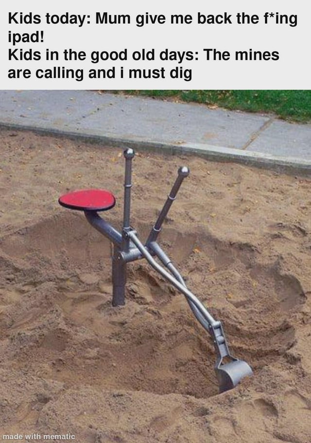 This is a humorous single-panel meme. The top of the image features two lines of contrasting text: the first line mocks modern children's overreliance on electronic devices for entertainment, reading 'Kids today: Mum give me back the f*ing ipad!'. The second line playfully exaggerates past children's enthusiasm for physical playground activities, reading 'Kids in the good old days: The mines are calling and i must dig'. Below the text is a photograph of a classic manual sand digger toy installed in a public playground sandpit: the toy has a small red seat, two control levers, and a metal digging shovel at the end that is positioned to dig into the sand, visually resembling a small mining excavator. The joke relies on framing the simple sand digger play of past children as them being eager to perform mining labor, creating a silly comedic contrast between past and modern children's play preferences. A 'made with mematic' watermark is visible in the bottom left corner.