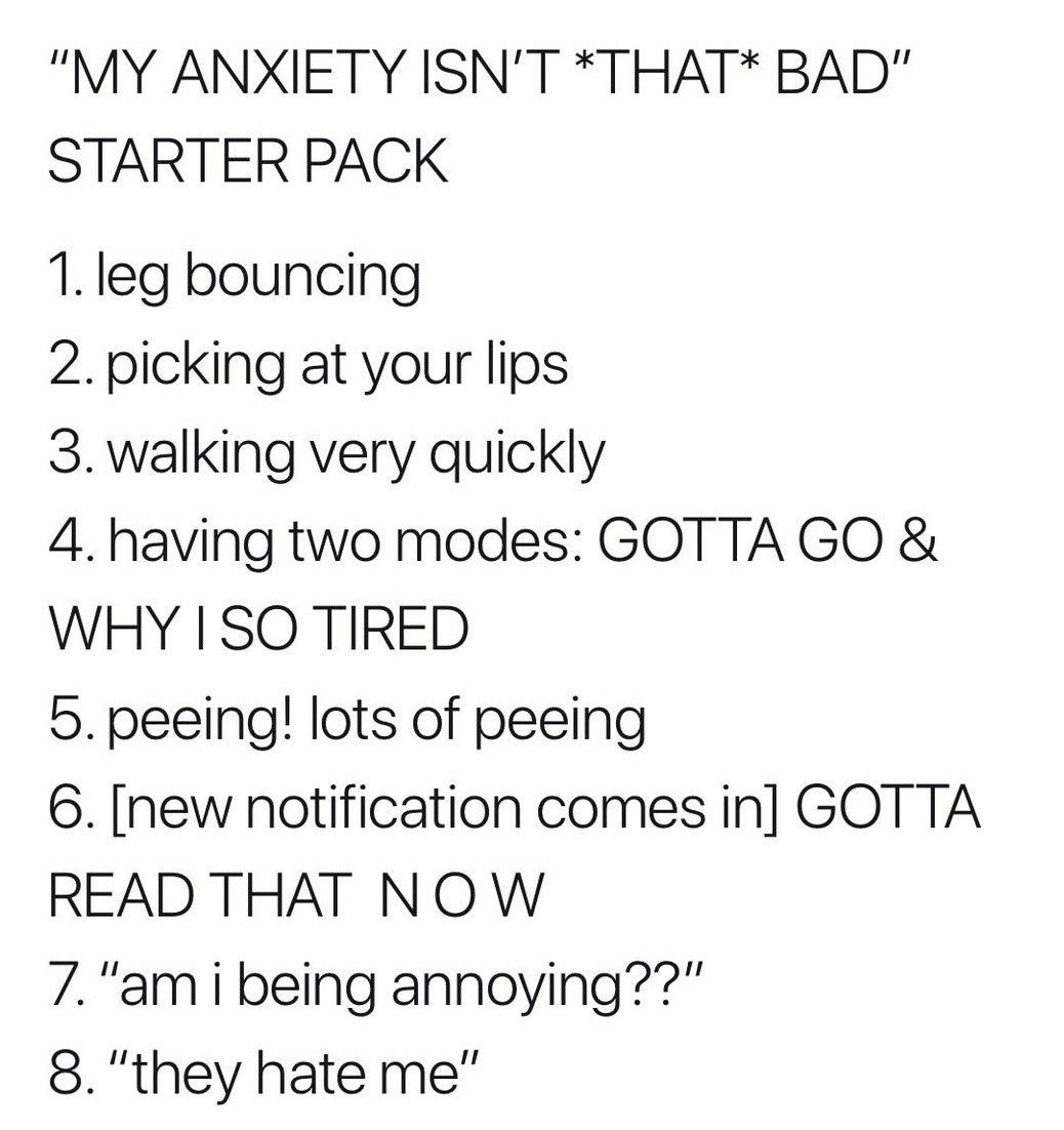 This is a text-only starter pack style meme that humorously contrasts the common claim that one's anxiety is not severe with a list of 8 common, often overlooked small behaviors and thought patterns associated with mild to moderate anxiety. The listed items are: 1. Leg bouncing, 2. Picking at your lips, 3. Walking very quickly, 4. Alternating between two opposite modes: constant urgent drive to move or complete tasks and constant unexplained exhaustion, 5. Frequent urination, 6. An urgent need to check new notifications immediately when they arrive, 7. Recurring intrusive thought asking if you are being annoying to others, 8. Recurring intrusive thought that other people dislike you. The meme is designed to be relatable for people who experience anxiety, highlighting that small consistent symptoms add up even if someone does not perceive their anxiety as serious.