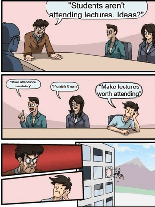 This is a 3-panel satirical comic meme using the popular boardroom employee ejection template. The first panel shows an angry school administrator leaning over a conference table asking his team for solutions to low student lecture attendance, saying "Students aren't attending lectures. Ideas?". The second panel shows two team members offering punitive, coercive solutions: "Make attendance mandatory" and "Punish them", followed by a third relaxed team member suggesting the obvious root-cause fix: "Make lectures worth attending". The third panel shows the furious administrator throwing the employee who suggested improving lectures out of an office window, rejecting the logical solution out of hand. The joke pokes fun at how institutional leadership commonly ignores simple, effective solutions that address the source of a problem in favor of restrictive, punitive measures that do not fix underlying issues.