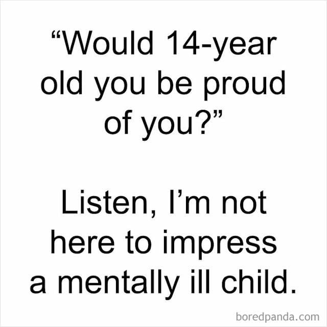 This is a plain white background text-only meme. It first presents a widely shared self-reflective question often posed to adults: "Would 14-year old you be proud of you?" Below the question, the sarcastic, relatable response reads: "Listen, I'm not here to impress a mentally ill child." The humor derives from the common experience of 14-year-olds having immature, unrealistic, or overly harsh expectations, and the punchline frames prioritizing current adult well-being over meeting the standards of one's younger, less emotionally regulated self as a valid choice. A boredpanda.com watermark is present in the bottom right corner.