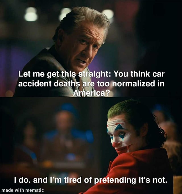 A two-panel meme utilizing screenshots from the 2019 film 'Joker'. The top panel features an older man (likely Murray Franklin, portrayed by Robert De Niro) with a serious expression, leaning forward and looking intently, accompanied by the text: 'Let me get this straight: You think car accident deaths are too normalized in America?'. The bottom panel shows Arthur Fleck/Joker (portrayed by Joaquin Phoenix) with a smirk and intense gaze, looking back over his shoulder, with the response: 'I do. and I'm tired of pretending it's not.' The meme uses the dramatic tension between the two characters to highlight the perceived normalization of car accident deaths in American society.