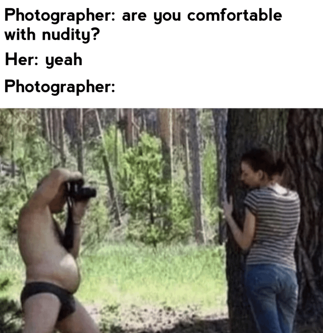 This meme uses comedic misdirection to create humor. The text above the image establishes a conversation: a photographer asks a model if she is comfortable with nudity, and she agrees. The image below subverts expectations by revealing that the photographer is the one who is partially nude (wearing only underwear) while taking the model's photo in a forest. The joke comes from flipping the audience's assumption that the model would be the one associated with the nudity question.