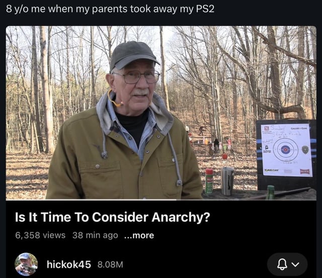 A meme that humorously exaggerates a child's reaction to losing access to their PS2 by juxtaposing it with a dramatic video title about anarchy. The top text sets the context: '8 y/o me when my parents took away my PS2,' framing a trivial childhood frustration. Below is a screenshot of a YouTube video thumbnail featuring an older man standing in a wooded area with a shooting target in the background. The video title 'Is It Time To Consider Anarchy?'—likely from a serious discussion—creates irony by equating the minor upset of a young child to a call for radical political change, emphasizing the overblown emotional response.