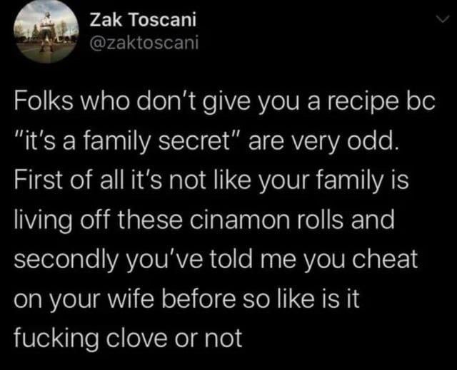 This is a screenshot of a sarcastic tweet mocking people who refuse to share cooking recipes under the excuse that they are 'family secrets'. The tweet points out two absurdities: first, the family does not make a living selling the cinnamon rolls the recipe is for, so there is no financial harm in sharing it. Second, the same person who guards the recipe as a secret has previously admitted to cheating on their wife, making the decision to hide such a trivial detail (like whether the recipe contains clove) seem ridiculous and disproportionate, given their willingness to disclose a far more serious moral transgression.