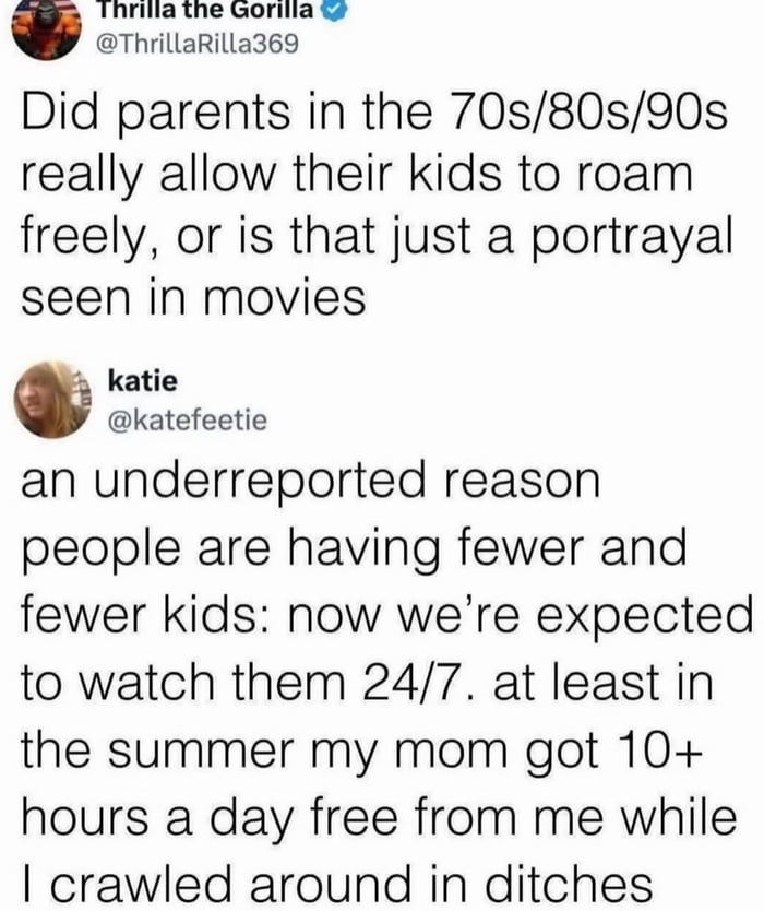 This image is a screenshot of a viral Twitter conversation about generational parenting differences. Verified user Thrilla the Gorilla opens with a question: did parents from the 1970s/80s/90s really let their kids roam unsupervised freely around neighborhoods, or is that just a fictional trope from movies? User katie replies with a humorous, relatable answer: she explains one underreported reason modern people are having fewer kids is that parents today are expected to supervise their children 24/7, unlike previous generations. She shares a personal anecdote: when she was a kid in the summer, her mom got over 10 hours of free personal time every day while she was out exploring on her own, even crawling around in ditches. The meme highlights the stark contrast between free-range childhood of the late 20th century and the constant supervision expected of modern parents.