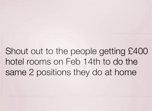 A simple text-based meme displayed on a plain light-colored background. The central text reads: 'Shout out to the people getting £400 hotel rooms on Feb 14th to do the same 2 positions they do at home'. The humor stems from sarcastic observation of overspending on Valentine's Day hotel rooms for intimate activities that could be done at home, highlighting the absurdity of splurging on a luxury setting for routine experiences.