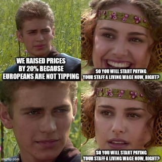 This is a 4-panel satirical reaction meme. Panel 1 shows Anakin Skywalker saying 'WE RAISED PRICES BY 20% BECAUSE EUROPEANS ARE NOT TIPPING' with a smug expression. Panel 2 shows Padme Amidala smiling hopefully, asking 'SO YOU WILL START PAYING YOUR STAFF A LIVING WAGE NOW, RIGHT?'. Panel 3 shows Anakin with a blank, evasive expression, caught off guard by the question. Panel 4 shows Padme with a dropped, disappointed and shocked expression, repeating her question about living wages. The joke criticizes US tipping culture, mocking American businesses for raising prices to compensate for lost tips from European customers instead of directly paying their employees a living wage, contrasting US labor norms with European norms where tipping is not expected and workers are paid standard living wages.