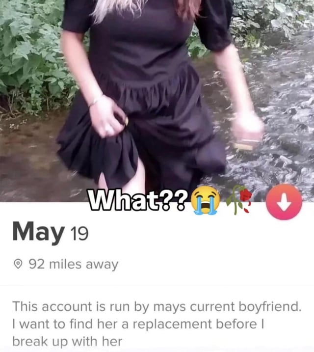 The meme features a photograph of a woman in a black ruffled dress stepping into a shallow stream, holding up her dress to prevent it from getting wet. Overlaid text at the top reads 'What???' accompanied by a crying emoji, a rose emoji, and a red download icon. Below the image, there is additional text: 'May 19', '92 miles away', and a caption stating, 'This account is run by may's current boyfriend. I want to find her a replacement before I break up with her'. The combination of the image and text creates a sarcastic or humorous tone, likely mocking the boyfriend's unusual request to find his girlfriend a replacement prior to their breakup.