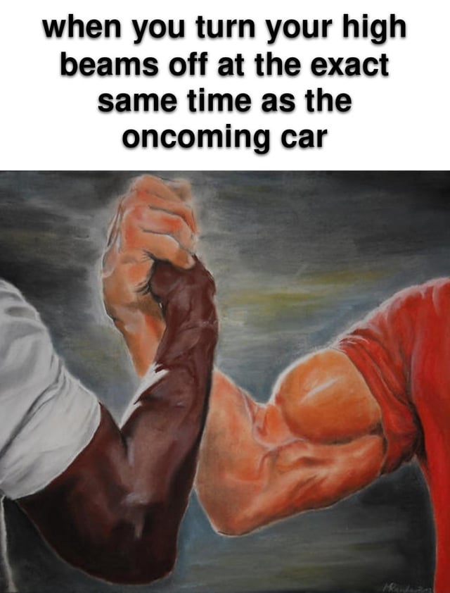 This meme combines a text caption at the top with the iconic 'Epic Handshake' artwork. The top text reads: 'when you turn your high beams off at the exact same time as the oncoming car'. The artwork depicts two muscular arms of different skin tones clasping hands in a firm, mutual grip, a visual that typically represents unspoken respect, shared understanding, or a moment of solidarity. The humor comes from framing a mundane, polite driving etiquette moment as a heroic, meaningful mutual achievement—exaggerating the quiet respect between two drivers who both choose to turn off their high beams at the same time into an epic, almost ceremonial handshake. It's a relatable take on everyday courtesy that feels surprisingly satisfying to experience.