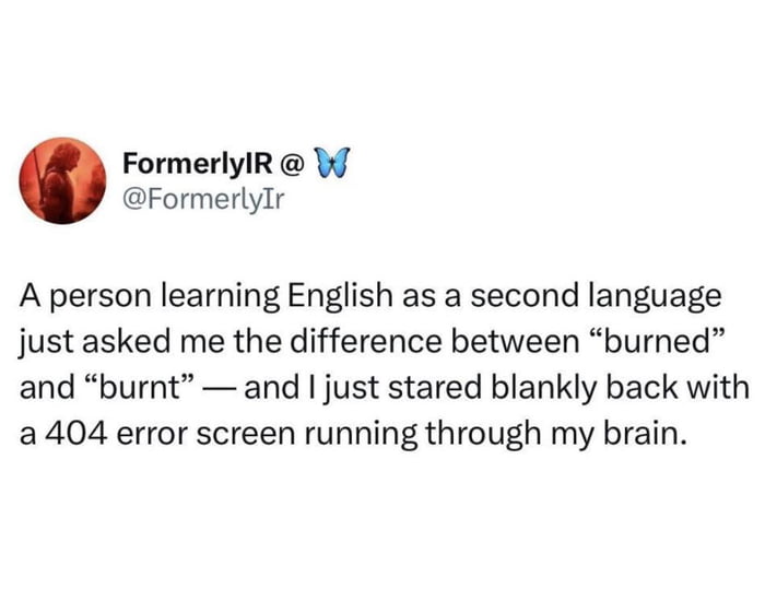 This image is a screenshot of a Twitter/X post from user @FormerlyIr (display name: FormerlyIR, with a butterfly emoji). The post shares a relatable, humorous moment: when an English language learner asks the poster (a native English speaker) to explain the difference between the words "burned" and "burnt", the poster cannot answer, describing their blank mental state as a "404 error screen"—a reference to the web error indicating a requested page cannot be found. The humor stems from the irony that even native speakers often struggle to articulate the subtle, context-dependent differences between these two past-tense forms of "burn": generally, "burnt" is more common in British English (and often used as an adjective, e.g., "burnt toast"), while "burned" is more prevalent in American English (as a verb, e.g., "I burned the bread"), though they are largely interchangeable in many contexts. The 404 error metaphor is a playful pun comparing the speaker's lack of immediate knowledge to a missing webpage, amplifying the relatable confusion of English grammar inconsistencies.