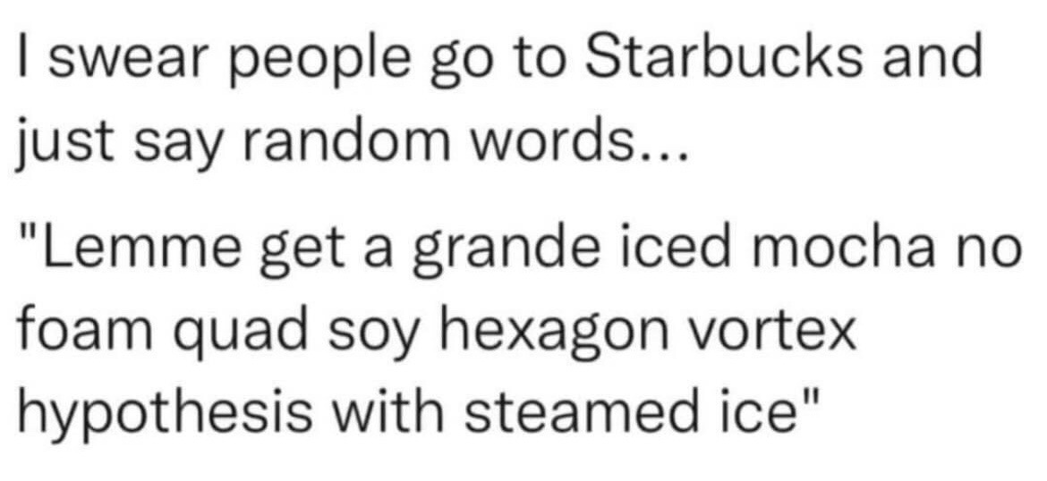 This is a plain text, relatable humor meme mocking the overly complicated, highly specific custom orders frequently placed at Starbucks coffee shops. The first line of text expresses the sentiment that Starbucks customers often sound like they are saying random nonsense when ordering, followed by a satirical example of an absurd order. The example order blends real common Starbucks order terms (grande size, iced mocha, no foam, quad espresso shots, soy milk) with nonsensical, unrelated academic/technical terms (hexagon vortex hypothesis) and a logically impossible modification (steamed ice) to exaggerate how convoluted and unintelligible these orders sound to people unfamiliar with Starbucks customization conventions.
