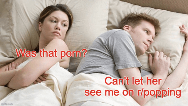 This meme uses the widely recognized 'awkward couple in bed after intimacy' stock photo template. A woman on the left side of the bed crosses her arms and looks suspiciously at the man lying turned away from her on the right, with the text overlay next to her reading 'Was that porn?'. The text overlay next to the man shows his internal panicked thought: 'Can't let her see me on r/popping'. The joke plays on the reputation of the Reddit subreddit r/popping, which hosts content of pimple popping, cyst removal, and other dermatological procedures that many people find gross or uncomfortably niche, implying that being caught browsing this subreddit would be more embarrassing for the man than being caught watching pornography.