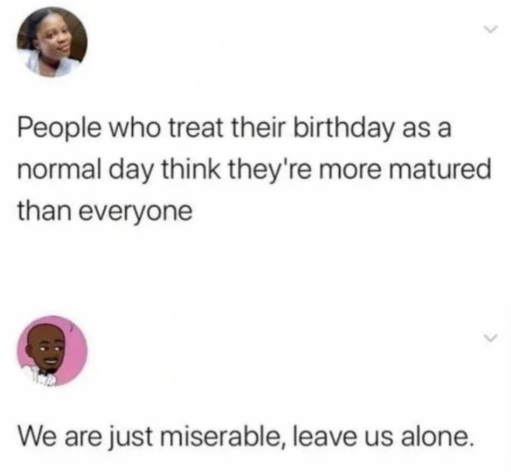 This image is a screenshot of a two-post social media thread. The first post states that people who treat their birthday as an ordinary regular day believe they are more mature than other people. The second post is a reply that corrects this assumption, saying that these people are not acting more mature, they are just miserable and want to be left alone. The joke is relatable to people who do not enjoy celebrating their birthdays and feel frustrated by others assuming their choice is a sign of maturity rather than disinterest or low mood.