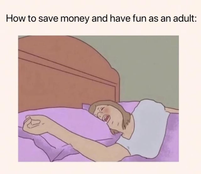 This relatable meme features a top line of text stating 'How to save money and have fun as an adult:', followed by a cartoon illustration of a woman lying comfortably in bed, sleeping with a very content, happy expression on her face. The joke implies that sleeping at home is the only free, enjoyable leisure activity available to adults, as most other entertainment options require spending money, a sentiment widely relatable to working adults facing high costs of living.
