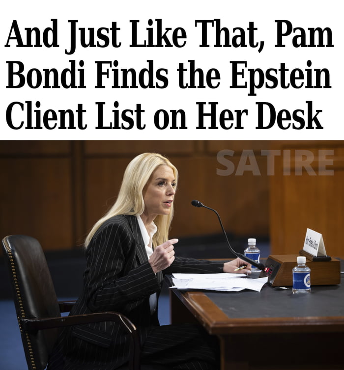 This is a satirical political meme. At the top, large overlaid text reads 'And Just Like That, Pam Bondi Finds the Epstein Client List on Her Desk'. Below the text is a real photograph of Pam Bondi, former Florida Attorney General, sitting at a senate confirmation hearing desk, speaking into a microphone while gesturing. A faint 'SATIRE' label is overlaid on the wooden background of the photo. The meme uses the common 'And Just Like That' meme phrase (referencing the Sex and the City revival) to joke about the sudden unexpected appearance of the controversial Jeffrey Epstein client list for the prominent Republican figure Pam Bondi, commenting on widespread public interest and conspiracy surrounding the Epstein case.