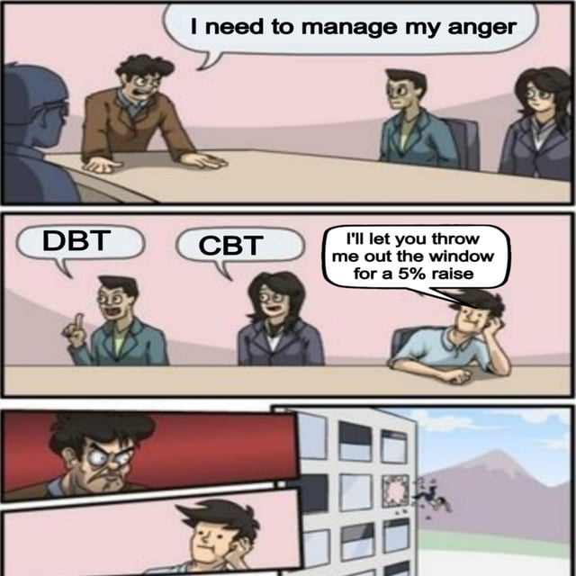 A three-panel comic meme. Panel 1: A man at a table with an angry expression says, "I need to manage my anger." Panel 2: Two people at the table suggest "DBT" and "CBT" (types of therapy), while a fourth person leans tiredly and responds, "I'll let you throw me out the window for a 5% raise." Panel 3: The angry man from Panel 1 is shown being thrown out of a building window, with a view of the city below. The humor lies in prioritizing a small wage increase over mental health management.