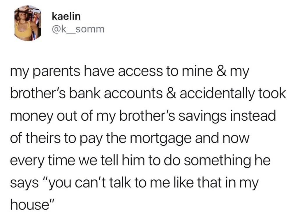 This is a screenshot of a public tweet posted on X (formerly Twitter). The tweet author shares a funny family anecdote: her parents had access to both her and her brother's bank accounts, and mistakenly withdrew funds from her brother's savings instead of their own to pay the family home mortgage. As a result, whenever any family member asks the brother to complete a chore or follow an instruction, he jokingly responds that they cannot speak to him that way because it is "his house", referencing that his money was used to pay for the property. The humor comes from the petty, playful power move the brother uses after the accidental financial mistake.