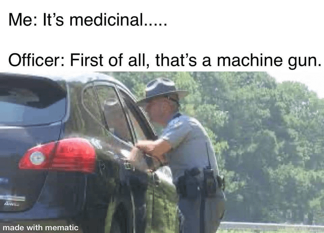 A humorous meme featuring a photograph of a police officer leaning into the window of a black car. The image has overlaid text depicting a dialogue: 'Me: It's medicinal....' and 'Officer: First of all, that's a machine gun.' The joke relies on the absurdity of claiming a machine gun has medicinal purposes, mocking the common trope of using 'medicinal' as a flimsy excuse. The background shows green trees, suggesting an outdoor setting, possibly a traffic stop. A 'made with mematic' watermark is visible at the bottom.