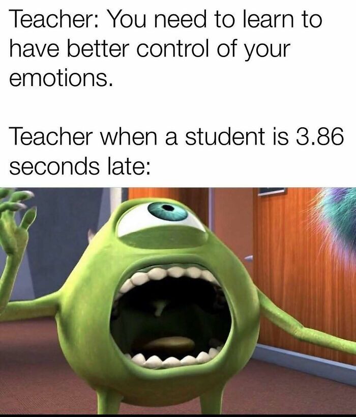 This meme uses a two-part text setup followed by a reaction image to highlight common teacher hypocrisy. The first text line reads "Teacher: You need to learn to have better control of your emotions." The second line sets up the punchline: "Teacher when a student is 3.86 seconds late:", followed by an image of Mike Wazowski from *Monsters, Inc.* screaming with his mouth wide open, arms outstretched, and appearing extremely enraged. The joke pokes fun at the common experience of teachers demanding emotional regulation from students while reacting disproportionately to extremely trivial, minor mistakes like being barely late to class.
