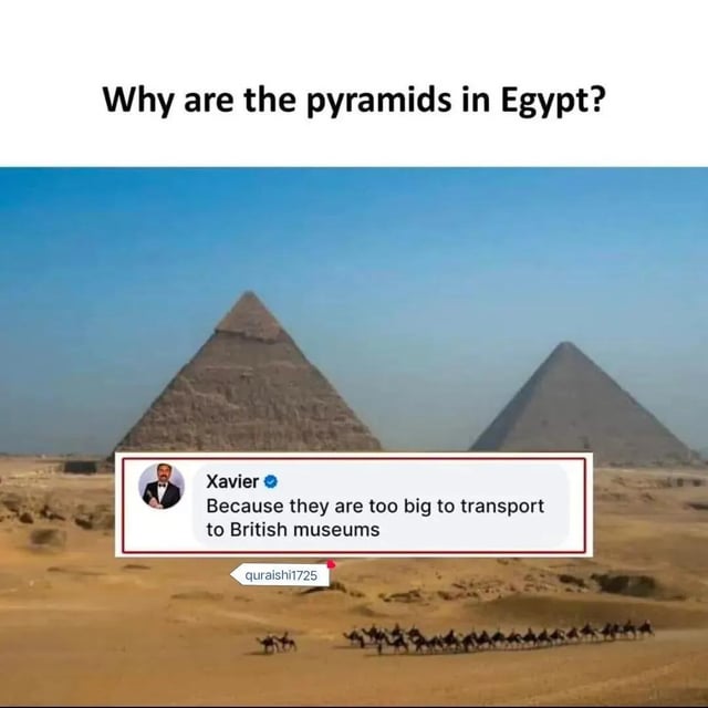 This meme opens with a question at the top: "Why are the pyramids in Egypt?", displayed above a photograph of the Great Pyramids of Giza standing in the Egyptian desert with a camel caravan in the foreground. A mock social media reply from the popular snarky meme persona Xavier sits over the lower part of the pyramid photo, reading "Because they are too big to transport to British museums". The joke functions as sarcastic commentary criticizing the British Empire's well-documented history of looting valuable historical artifacts from colonized nations across the globe and housing these stolen items in British museums, implying the pyramids are only still located in Egypt because their enormous size made them impossible to steal and relocate.
