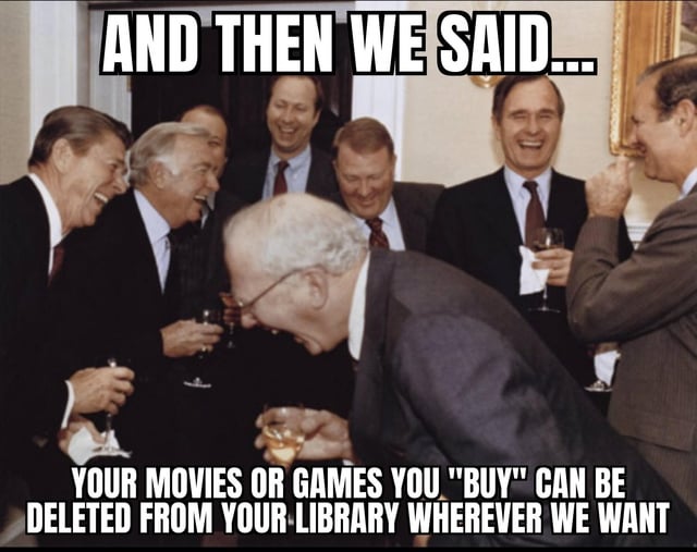 This meme uses a classic historical photograph of a group of 1980s U.S. Republican politicians, including Ronald Reagan and George H.W. Bush, laughing hysterically while holding drinks at a formal White House gathering. Bold white text with black outlines is placed at the top and bottom of the image: the top line reads "AND THEN WE SAID...", and the bottom line reads "YOUR MOVIES OR GAMES YOU "BUY" CAN BE DELETED FROM YOUR LIBRARY WHEREVER WE WANT". Paired with the original title "No refund either!", the joke sarcastically mocks predatory policies from digital gaming and streaming platforms, where users pay for digital copies of content but do not actually own them, as platforms reserve the right to revoke access to purchased content at any time with no compensation for affected consumers, with the laughing politicians representing wealthy corporate or institutional figures mocking consumers over these unfair rules.