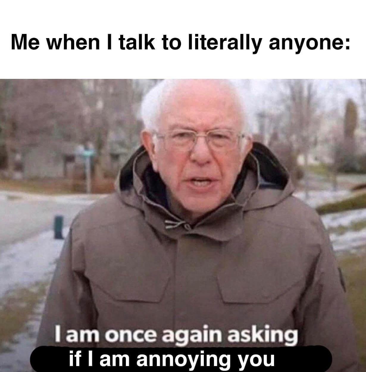 The meme consists of overlaid text on a still image of US politician Bernie Sanders. The top text above the image reads 'Me when I talk to literally anyone:'. The still image shows Bernie Sanders wearing a thick brown winter parka, standing outdoors in a snowy residential neighborhood, facing the camera directly. Text overlaid on the lower part of the image reads 'I am once again asking if I am annoying you'. The meme humorously depicts the common social anxiety experience of constantly worrying that one is being a bother to other people during casual conversations.