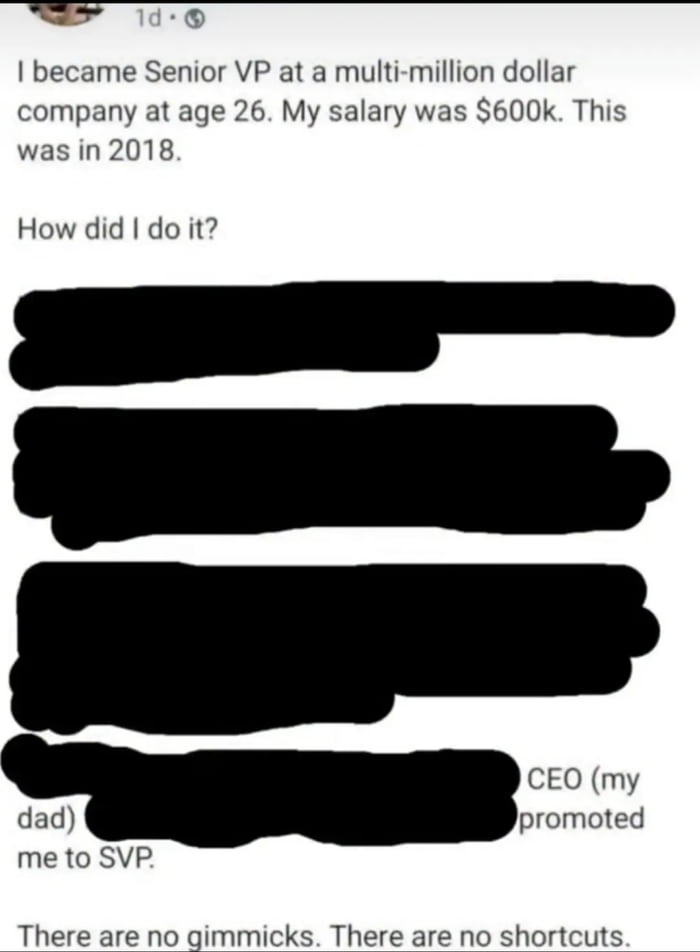 A social media post screenshot where the author claims to have become Senior VP at a multi-million dollar company at 26 with a $600k salary in 2018. After asking 'How did I do it?', most of the explanation is censored with black blocks, except the last part revealing 'CEO (my dad) promoted me to SVP.' The post ends with ironic statements 'There are no gimmicks. There are no shortcuts,' creating a humorous contrast between the claimed achievement and the actual nepotistic reason.