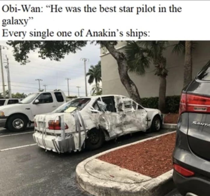 A meme featuring a top text section with a quote attributed to Obi-Wan Kenobi: 'He was the best star pilot in the galaxy' followed by the subtitle 'Every single one of Anakin's ships:'. Below the text is a photograph of a severely damaged car in a parking lot, wrapped extensively in duct tape, with visible dents, scratches, and structural damage. The car is positioned in a typical parking lot setting with other vehicles and palm trees in the background. The humor stems from the ironic contrast between Obi-Wan's praise of Anakin's piloting skills and the implication that Anakin's ships (represented by the wrecked car) are consistently destroyed, mocking his supposed expertise.