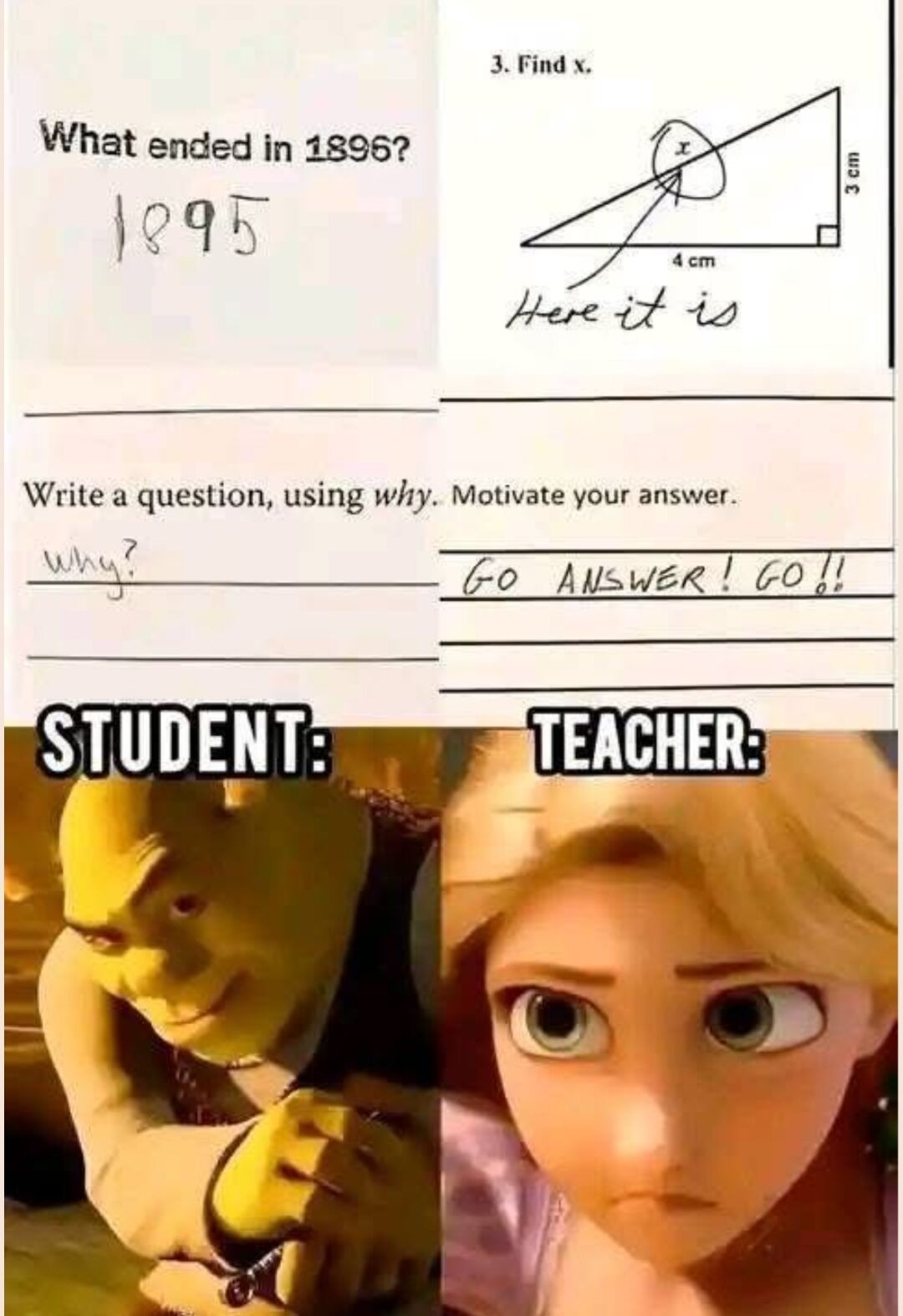 This collage meme displays three examples of intentionally cheeky, literal answers from a student on school exam papers, paired with reaction images: 1) In response to the question 'What ended in 1896?', the student writes '1895'. 2) For a math problem asking to 'Find x' for a right triangle, the student simply circles the 'x' mark on the diagram and writes 'Here it is' instead of calculating its length. 3) For the prompt 'Write a question, using why. Motivate your answer.', the student writes only 'why?' as their question, and the annoyed teacher writes back 'GO ANSWER! GO!!'. The bottom half shows two labeled reaction shots: the left labeled 'STUDENT:' features the character Shrek from the *Shrek* film series with a smug, self-satisfied smirk, hands clasped like he is proud of his clever work. The right labeled 'TEACHER:' features Rapunzel from Disney's *Tangled* with a deadpan, annoyed, frustrated expression reacting to the student's unhelpful answers.