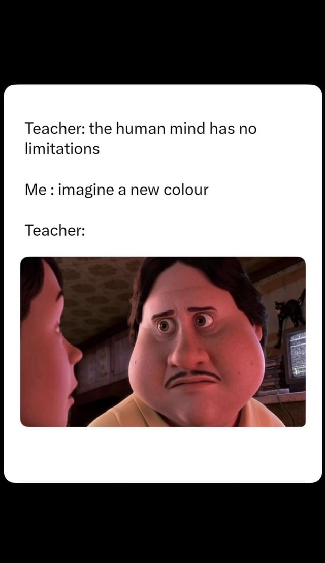 This meme presents a humorous relatable thought experiment. It starts with text showing a teacher claiming that the human mind has no limitations. The narrator responds by challenging this idea by asking to imagine a completely new color that humans have never perceived before, which is a cognitively impossible task. The punchline is a widely used reaction image of a stunned, wide-eyed, confused animated male character, representing the teacher being left completely speechless and unable to counter this point, proving that the human mind does have inherent limitations.