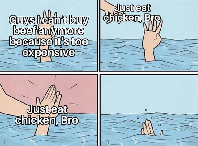 This is a 4-panel internet meme using the classic drowning high-five template. In the first panel, a person drowning in water holds their hand up and states they can no longer afford beef due to high prices. In the second panel, a second hand reaches down from above the water to meet the drowning person's hand, paired with the condescending advice 'Just eat chicken, Bro'. The third panel shows the two hands high-fiving with the same advice repeated. The fourth panel shows the drowning person's hand sinking fully below the water surface. Paired with the original title, the meme satirizes useless, out-of-touch advice for dealing with rising food costs, and jokes that once chicken also becomes unaffordable, there will be no remaining affordable staple protein left to suggest as a replacement for people struggling with food inflation.