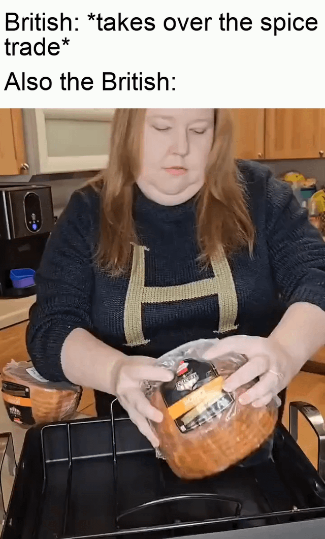 This meme plays on a widespread joke about British cuisine. The top text first references the historical fact that the British Empire seized control of global spice trade routes during the colonial era. It then cuts to a still of a woman holding a plain, unseasoned, pre-packaged ham over a kitchen sink area, creating a humorous contrast: despite having access to an enormous variety of spices through their colonial control of the spice trade, British food is commonly stereotyped as extremely bland and lacking in seasoning.