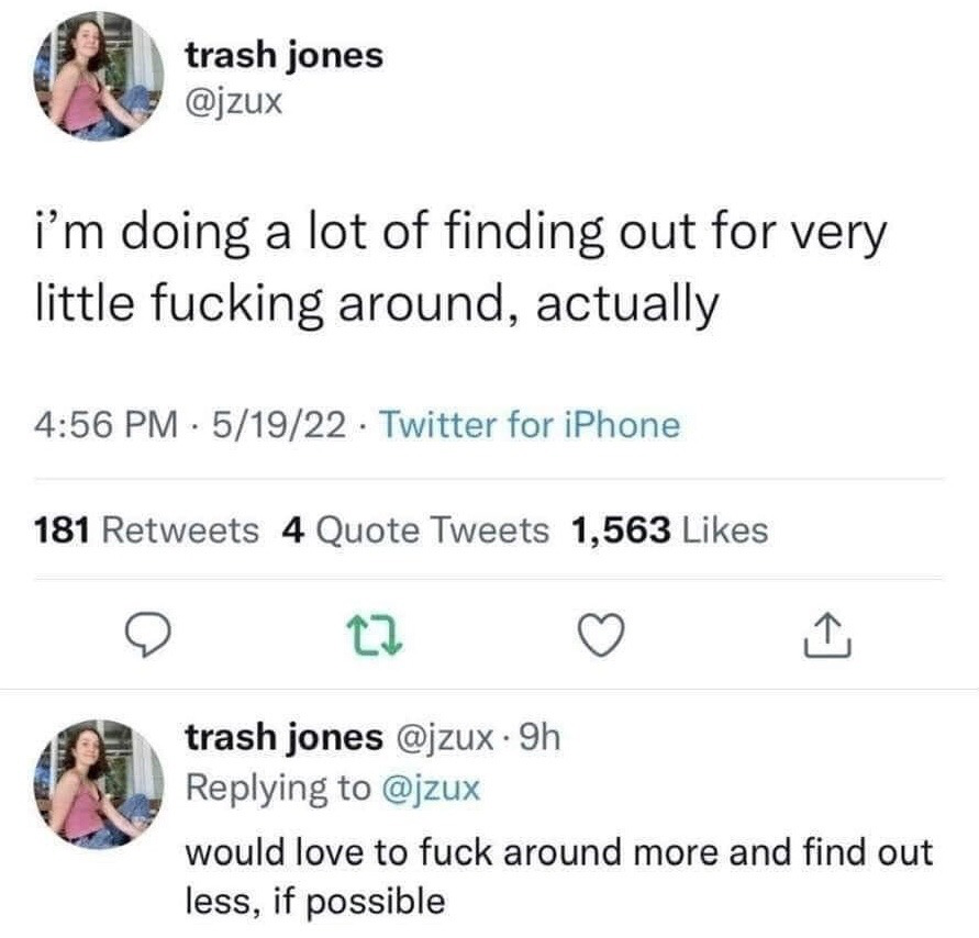 This image is a screenshot of two sequential tweets from X (formerly Twitter) user @jzux, display name trash jones. The first tweet, posted at 4:56 PM on May 19, 2022 via Twitter for iPhone, reads 'i'm doing a lot of finding out for very little fucking around, actually', a playful subversion of the common 'fuck around and find out' internet idiom that normally states reckless behavior leads to negative consequences. The user replies to their own tweet adding 'would love to fuck around more and find out less, if possible', expressing relatable frustration at experiencing unwanted hardships and consequences without having engaged in the fun, careless behavior that typically precedes such outcomes. The screenshot also shows the first tweet has 181 retweets, 4 quote tweets, and 1,563 likes, with the user's smiling profile picture displayed next to both posts.