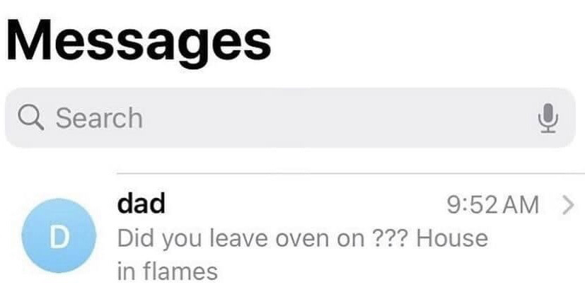 This image is a screenshot of the Apple iMessage (Messages) app inbox interface. At the top is the 'Messages' header and a standard search bar. Below that is a preview of an incoming text message from a contact saved as 'dad', timestamped 9:52 AM. The preview text of the message reads 'Did you leave oven on ??? House in flames'. The humor derives from the extremely blunt, context-free delivery of very alarming news about a potential house fire, which plays on the widely relatable trope of parents sending urgent, worrying texts with no extra softening or follow-up context.