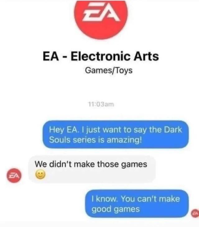 This meme is formatted as a fake mobile chat conversation between an anonymous user and video game publisher Electronic Arts (EA). At the top of the chat, EA's official red circular logo and full name are displayed with the category label 'Games/Toys' and a timestamp of 11:03am. First, the user sends a blue chat bubble praising the Dark Souls series, a critically acclaimed action role-playing game franchise developed by FromSoftware, not EA. EA replies in a white chat bubble stating that they did not make the Dark Souls games, accompanied by a standard smiley face emoji. The user then delivers the sarcastic punchline in a second blue chat bubble: 'I know. You can't make good games', mocking EA's widespread negative reputation among gaming communities for often releasing games criticized for excessive microtransactions, lack of quality, and mismanagement of popular intellectual properties.