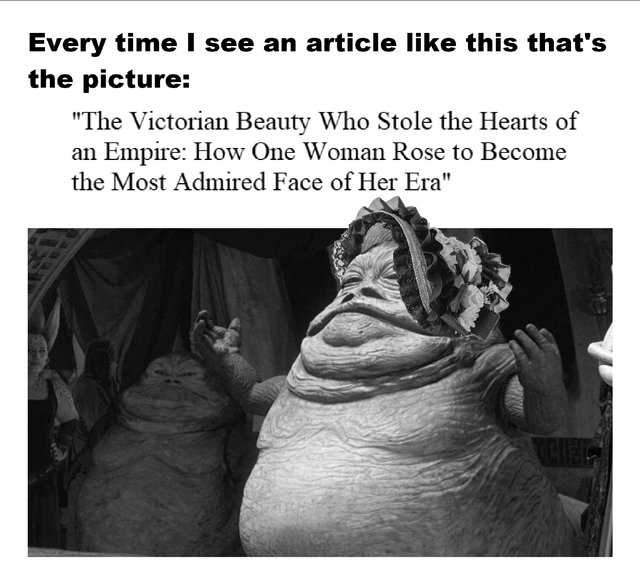 A satirical meme featuring a dramatic headline at the top: 'The Victorian Beauty Who Stole the Hearts of an Empire: How One Woman Rose to Become the Most Admired Face of Her Era'. Below the headline is a black-and-white image of Jabba the Hutt, a large, slug-like alien from Star Wars, humorously dressed in a frilly, decorative hat typically associated with Victorian-era fashion. The meme creates comedic contrast by pairing the grand, admiration-filled headline with the absurd, unrefined appearance of Jabba, mocking exaggerated or misleading clickbait-style article titles.