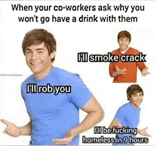 A meme featuring three images of a smiling man (likely Zac Efron) with overlay text. The top text reads, 'When your co-workers ask why you won't go have a drink with them'. The largest image (center) shows the man in a blue shirt with text: 'I'll rob you'. A smaller top-right image shows him in a red shirt with text: 'I'll smoke crack'. A smaller bottom-right image shows him in a blue shirt with text: 'I'll be fucking homeless in 9 hours'. The meme humorously exaggerates the negative consequences of social drinking to justify refusing co-workers' invitations.