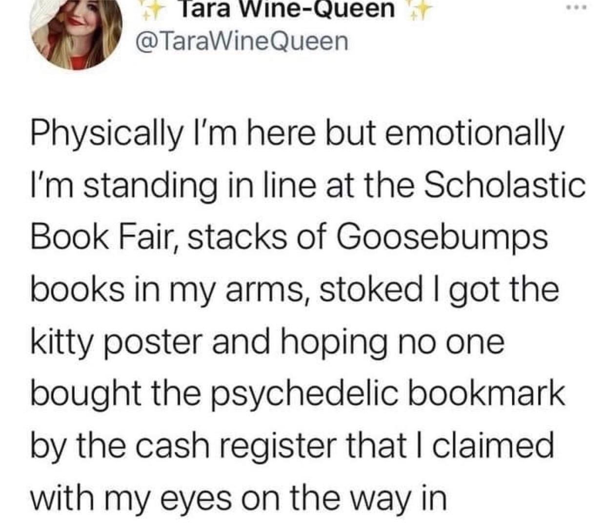 This image is a screenshot of a public tweet posted on X (formerly Twitter). It uses the common 'physically I'm here, emotionally I'm elsewhere' meme format to express a highly relatable nostalgic feeling targeted primarily at millennial and Gen X audiences. The tweet author describes being mentally transported back to a childhood Scholastic Book Fair: standing in checkout line holding a stack of Goosebumps books, happy to have gotten a kitty poster, and anxiously hoping the psychedelic bookmark they spotted near the cash register is still available, even while they are physically present in their current boring adult location. The tweet author's profile picture of a smiling blonde woman, display name, and handle are visible at the top of the screenshot.