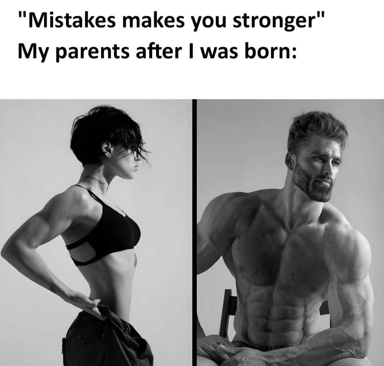 This is a two-panel humorous meme. The top section features text opening with the common motivational phrase "Mistakes makes you stronger", followed by the line "My parents after I was born:". Below the text, the left panel shows a black and white photo of a very muscular, fit woman with a serious expression standing in side profile with one hand on her hip, while the right panel shows a black and white photo of the iconic GigaChad (Ernest Khalimov), an extremely muscular man with a stoic, confident expression sitting on a chair. The joke implies the poster considers themself a "mistake" whose birth caused their parents to become far more resilient and strong, twisting the generic motivational quote for a lighthearted, self-deprecating family joke.