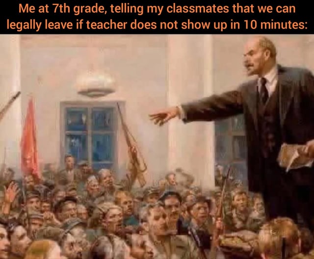 This meme uses a classic historical painting of Vladimir Lenin giving an impassioned, rousing speech to a crowd of revolutionaries. The text caption placed above the painting reads 'Me at 7th grade, telling my classmates that we can legally leave if teacher does not show up in 10 minutes:'. The humor comes from the absurd parallel drawn between Lenin leading a revolution for collective freedom, and a middle school student dramatically rallying their peers around the widespread, unconfirmed school urban legend that students are permitted to leave class if their teacher does not arrive within 10 or 15 minutes of the start of the period, which most students never actually act on, as referenced in the original post's note that they 'always chickened out'.