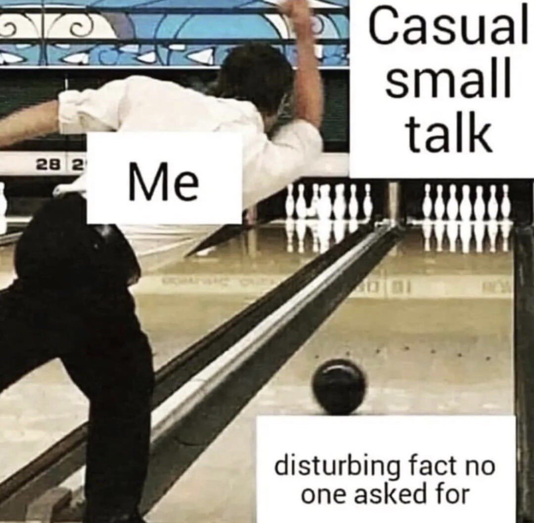 This reaction meme depicts a man at a bowling alley, labeled 'Me', who has just thrown a bowling ball. Instead of aiming at the pins in his own lane, which are labeled 'Casual small talk', the ball is traveling down the adjacent lane towards a target labeled 'disturbing fact no one asked for'. The meme humorously represents the relatable tendency of many people, particularly introverts or people who dislike small talk, to intentionally derail awkward casual conversations by volunteering an unwanted, unsettling random fact instead of participating in standard polite pleasantries.